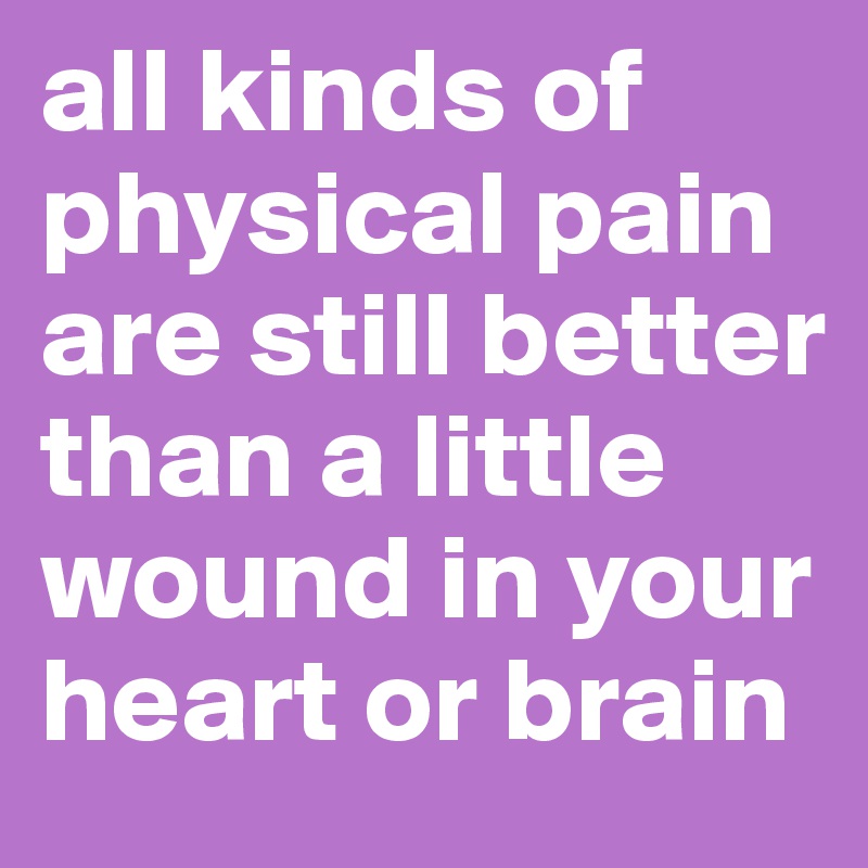 all kinds of physical pain are still better than a little wound in your heart or brain
