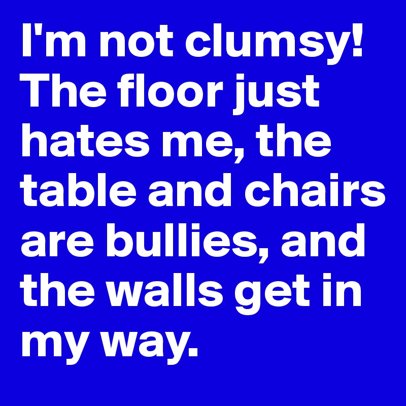 I'm not clumsy! The floor just hates me, the table and chairs are bullies, and the walls get in my way.