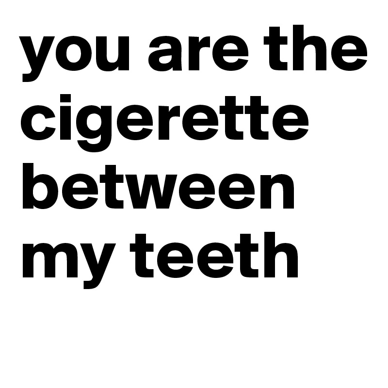 you are the cigerette between my teeth 