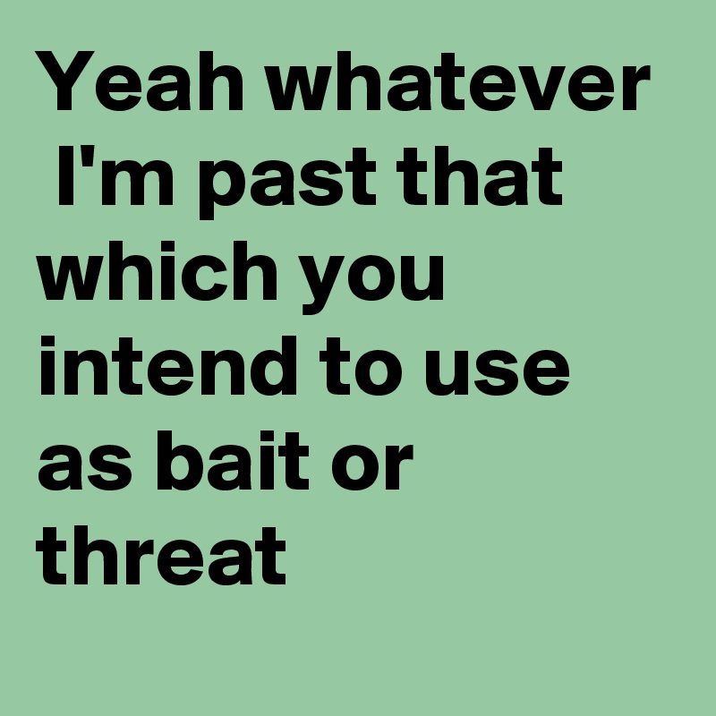 Yeah whatever 
 I'm past that which you intend to use as bait or threat