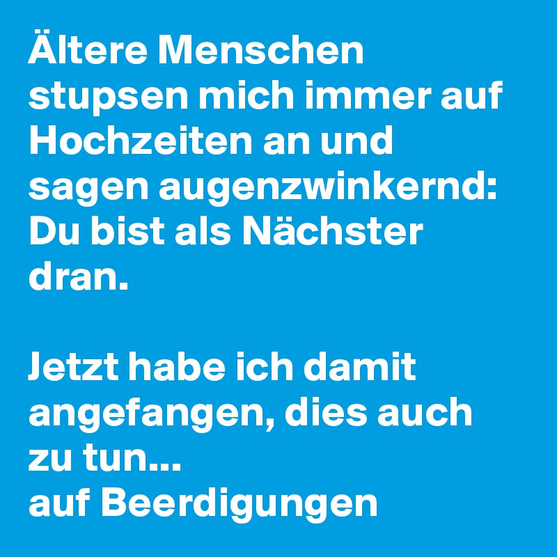 Ältere Menschen stupsen mich immer auf Hochzeiten an und sagen augenzwinkernd: Du bist als Nächster dran. 

Jetzt habe ich damit angefangen, dies auch zu tun... 
auf Beerdigungen 