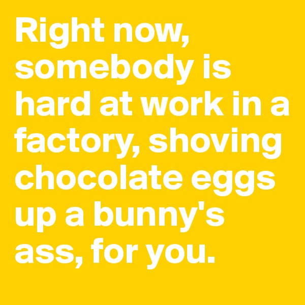 Right now, somebody is hard at work in a factory, shoving chocolate eggs up a bunny's ass, for you.