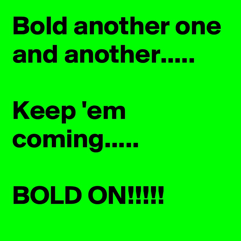 Bold another one and another.....

Keep 'em coming.....

BOLD ON!!!!!