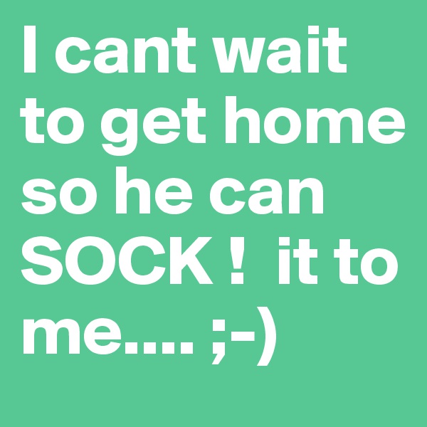 I cant wait to get home so he can SOCK !  it to me.... ;-)