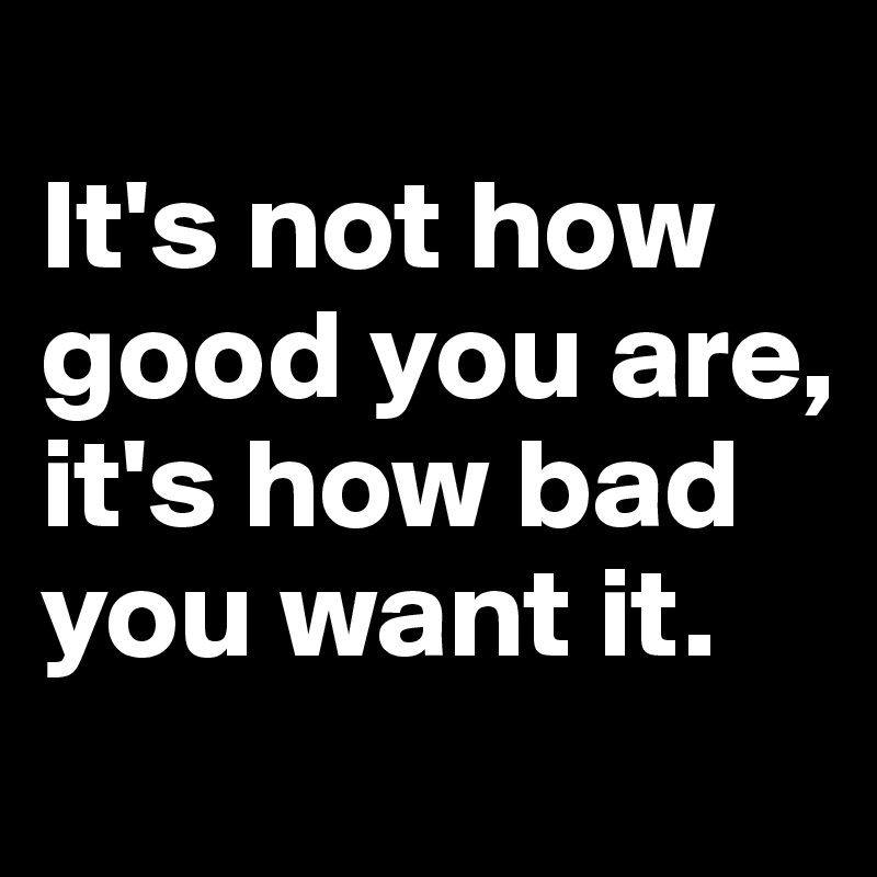 
It's not how good you are, it's how bad you want it.