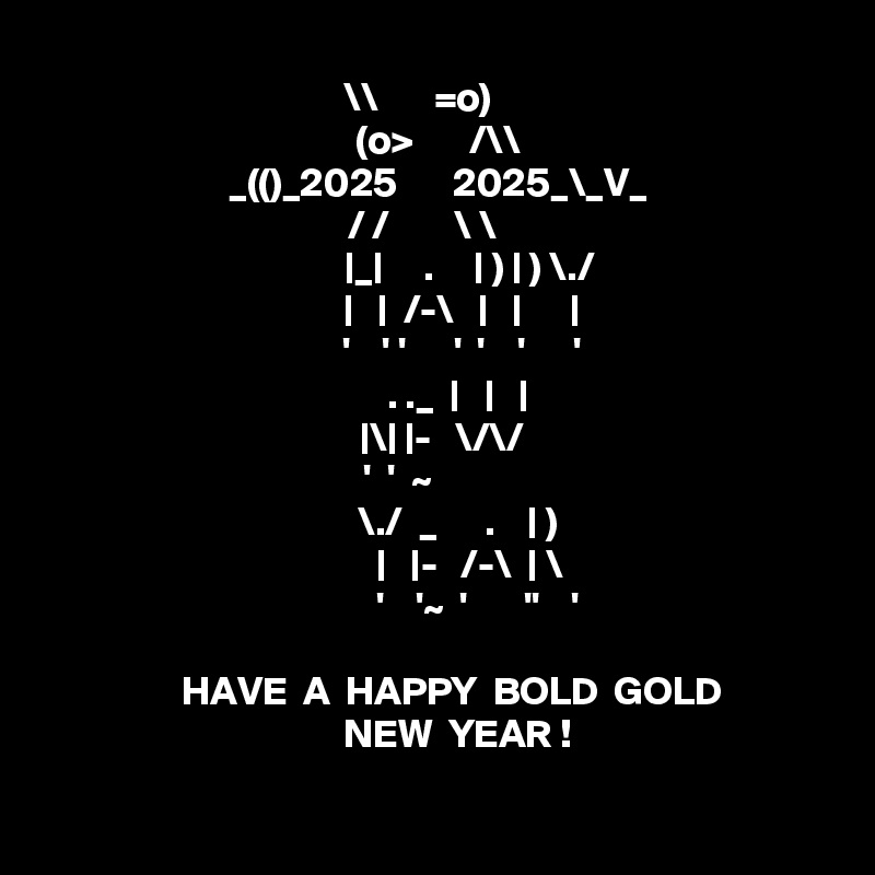 \\       =o)    
    (o>       /\\   
_(()_2025       2025_\_V_
                      / /        \ \                         
         |_|     .     | ) | ) \./
       |   |  /-\   |   |      |
        '    ' '      '  '    '      ' 
      . ._  |   |   |
  |\| |-   \/\/
'  '  ~         
       \./  _      .    | ) 
         |   |-   /-\  | \
           '    '~  '       ''    '
 
      HAVE  A  HAPPY  BOLD  GOLD  
       NEW  YEAR ! 

 