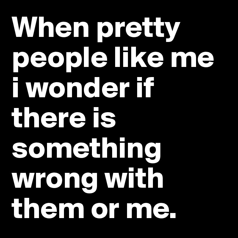 When pretty people like me i wonder if there is something wrong with them or me. 