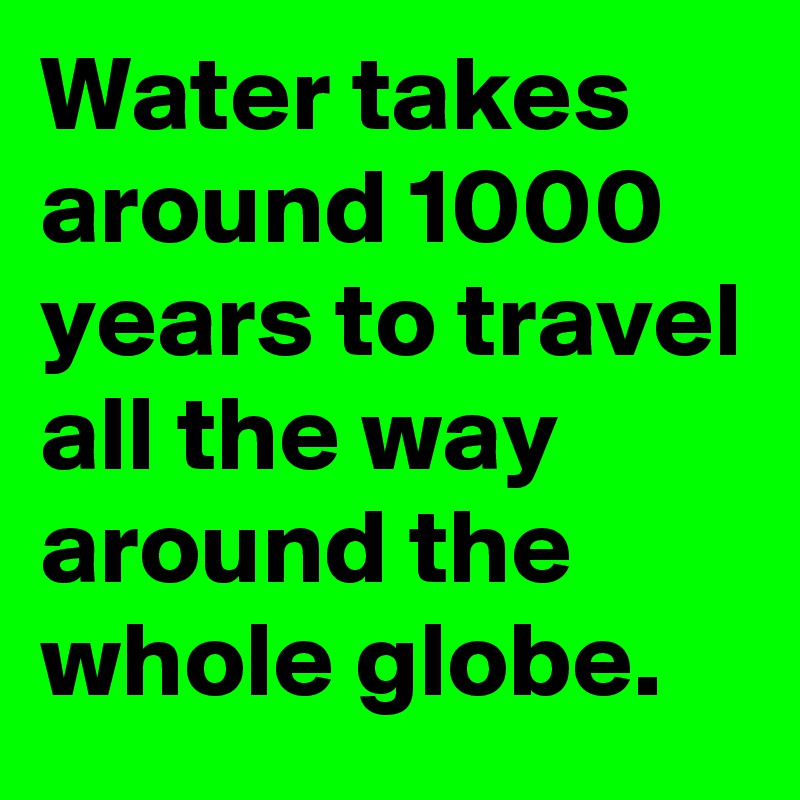 Water takes around 1000 years to travel all the way around the whole globe.