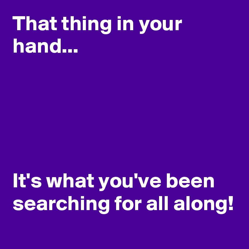 That thing in your hand...





It's what you've been searching for all along!