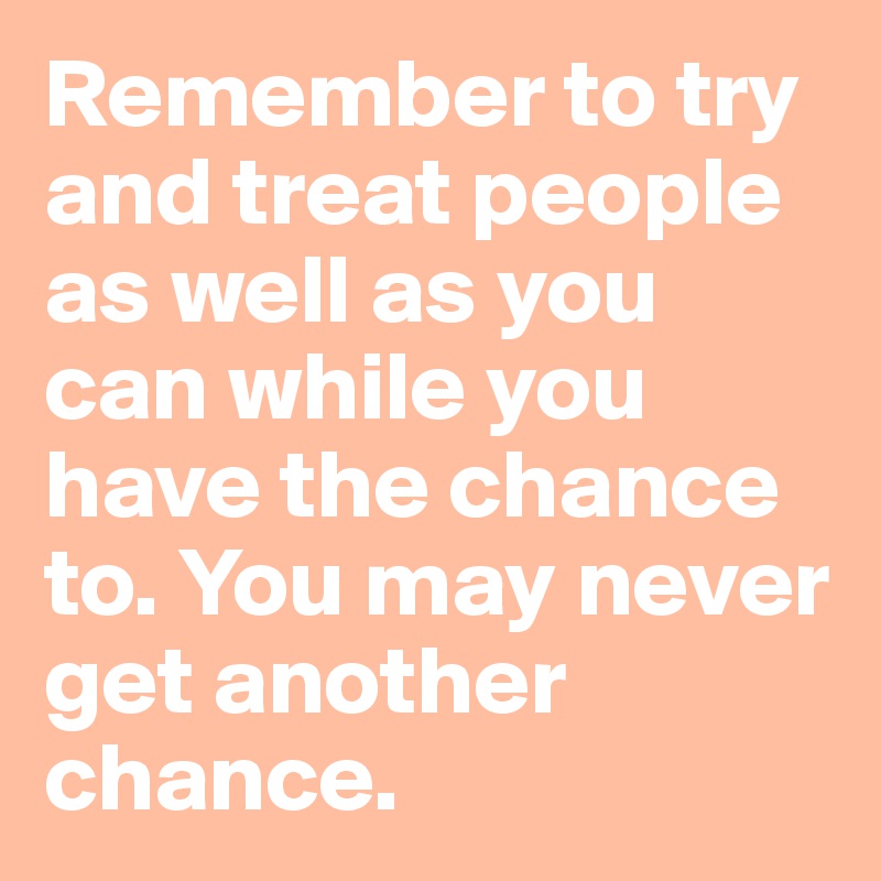 Remember to try and treat people as well as you can while you have the chance to. You may never get another chance.