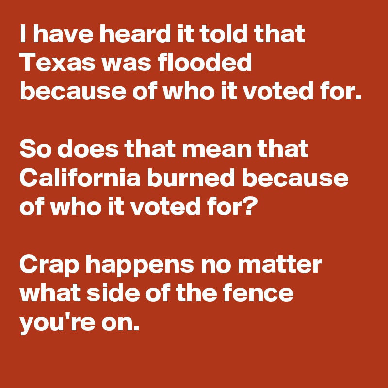 I have heard it told that Texas was flooded because of who it voted for.

So does that mean that California burned because of who it voted for?

Crap happens no matter what side of the fence you're on.