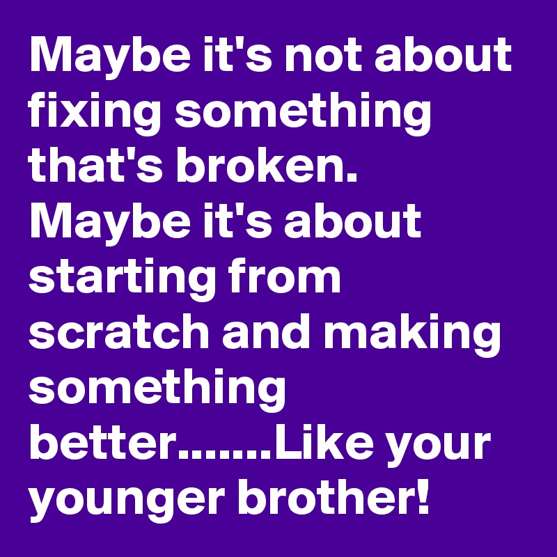 Maybe it's not about fixing something that's broken. Maybe it's about starting from scratch and making something better.......Like your younger brother!