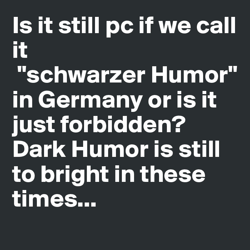 Is it still pc if we call it
 "schwarzer Humor" in Germany or is it just forbidden? Dark Humor is still to bright in these times...