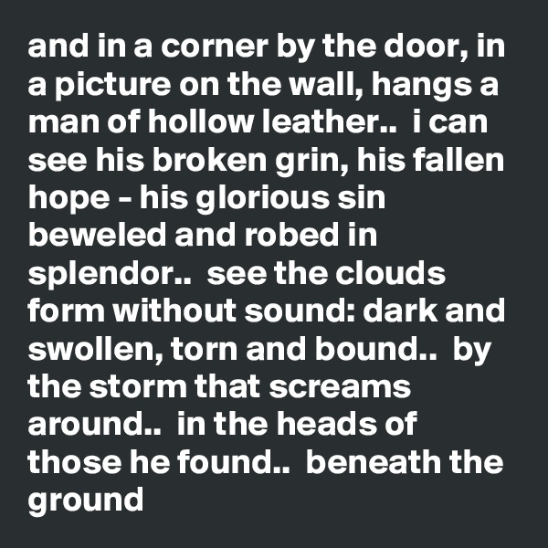 and in a corner by the door, in a picture on the wall, hangs a man of hollow leather..  i can see his broken grin, his fallen hope - his glorious sin beweled and robed in splendor..  see the clouds form without sound: dark and swollen, torn and bound..  by the storm that screams around..  in the heads of those he found..  beneath the ground
