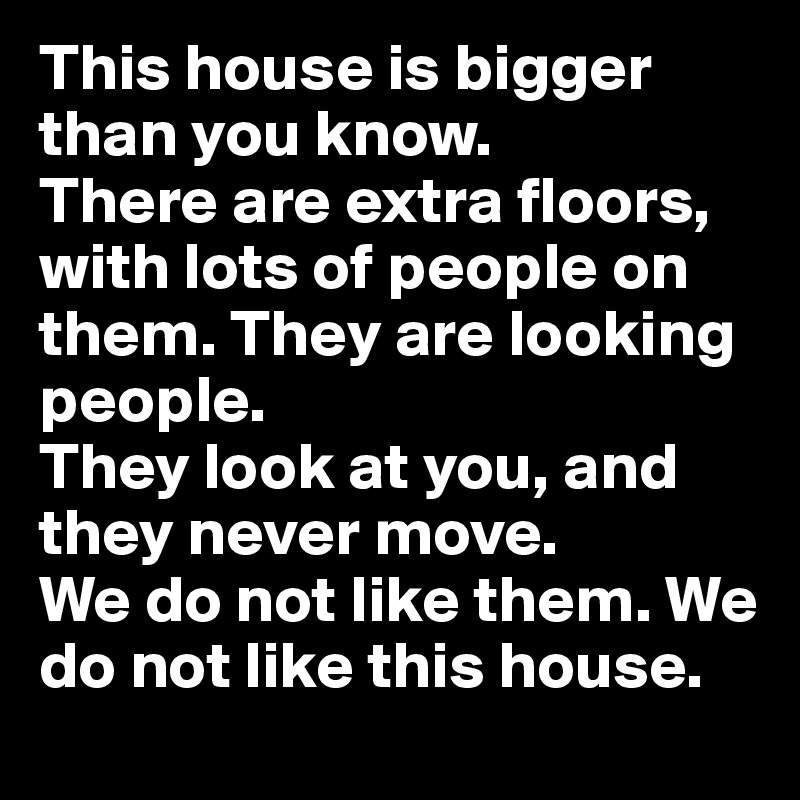 This house is bigger than you know. 
There are extra floors, with lots of people on them. They are looking people. 
They look at you, and they never move. 
We do not like them. We do not like this house.