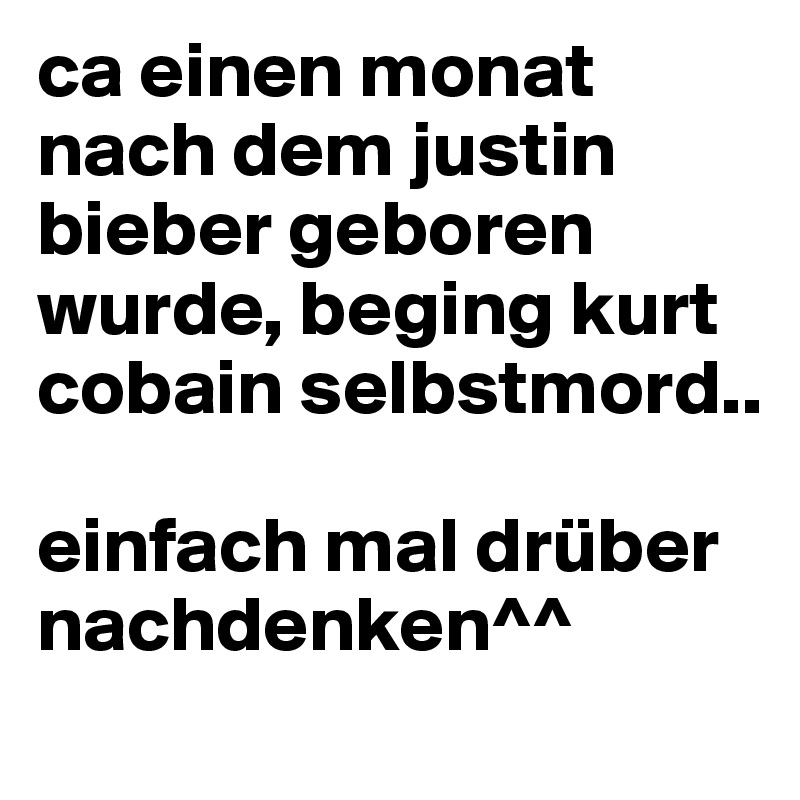 ca einen monat nach dem justin bieber geboren wurde, beging kurt cobain selbstmord.. 

einfach mal drüber nachdenken^^