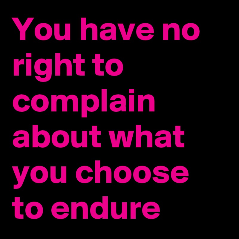 You have no right to complain about what you choose to endure