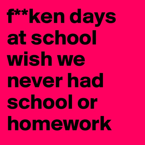 f**ken days at school wish we never had school or homework