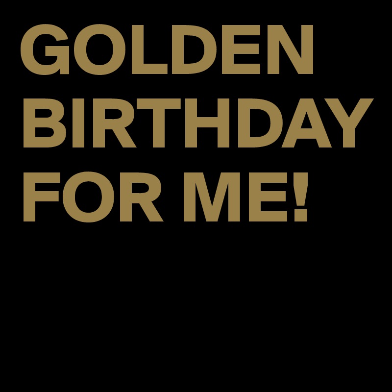 GOLDEN BIRTHDAY FOR ME!
