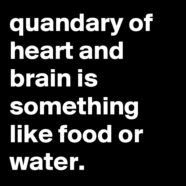 quandary of heart and brain is something like food or water.