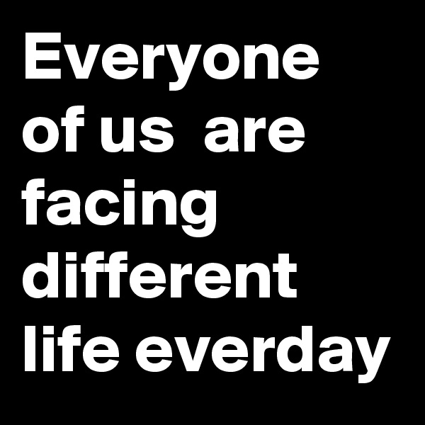 Everyone of us  are facing different life everday
