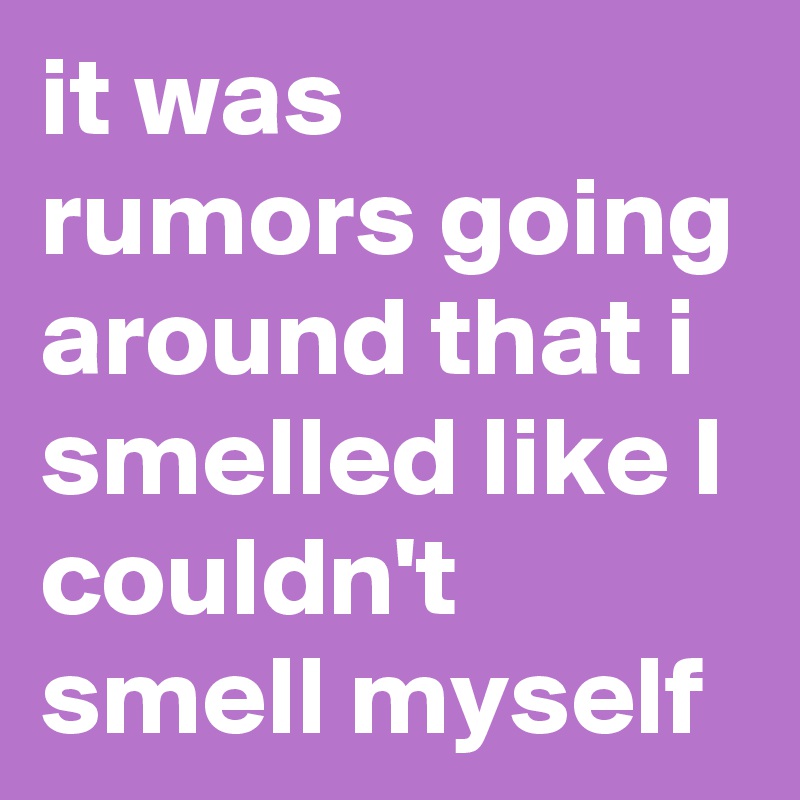it was rumors going around that i smelled like I couldn't smell myself