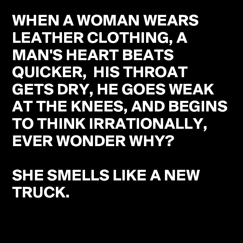 WHEN A WOMAN WEARS LEATHER CLOTHING, A MAN'S HEART BEATS QUICKER,  HIS THROAT GETS DRY, HE GOES WEAK AT THE KNEES, AND BEGINS TO THINK IRRATIONALLY, EVER WONDER WHY?

SHE SMELLS LIKE A NEW TRUCK.
