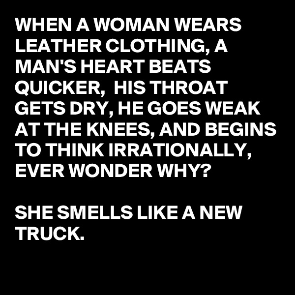 WHEN A WOMAN WEARS LEATHER CLOTHING, A MAN'S HEART BEATS QUICKER,  HIS THROAT GETS DRY, HE GOES WEAK AT THE KNEES, AND BEGINS TO THINK IRRATIONALLY, EVER WONDER WHY?

SHE SMELLS LIKE A NEW TRUCK.
