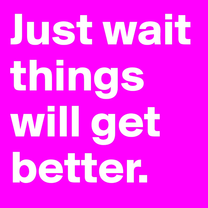 Just wait things will get better. 