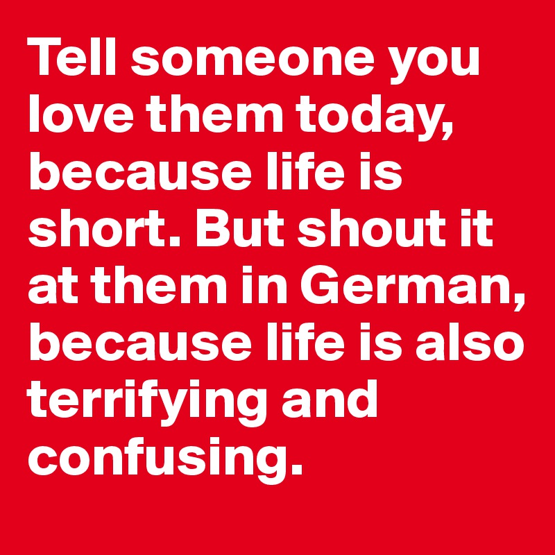 Tell someone you love them today, because life is short. But shout it at them in German, because life is also terrifying and confusing.