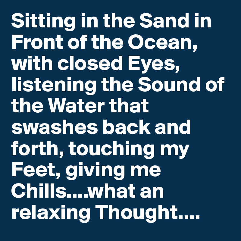 Sitting in the Sand in Front of the Ocean, with closed Eyes, listening the Sound of the Water that swashes back and forth, touching my Feet, giving me Chills....what an relaxing Thought....