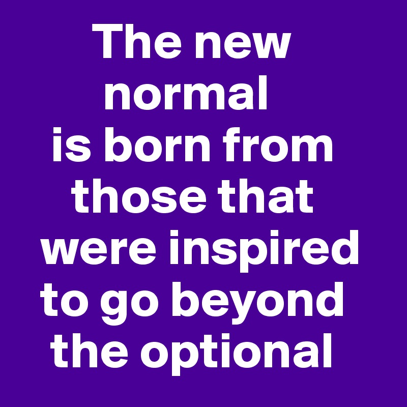        The new        
        normal 
   is born from      
     those that    
  were inspired   
  to go beyond   
   the optional