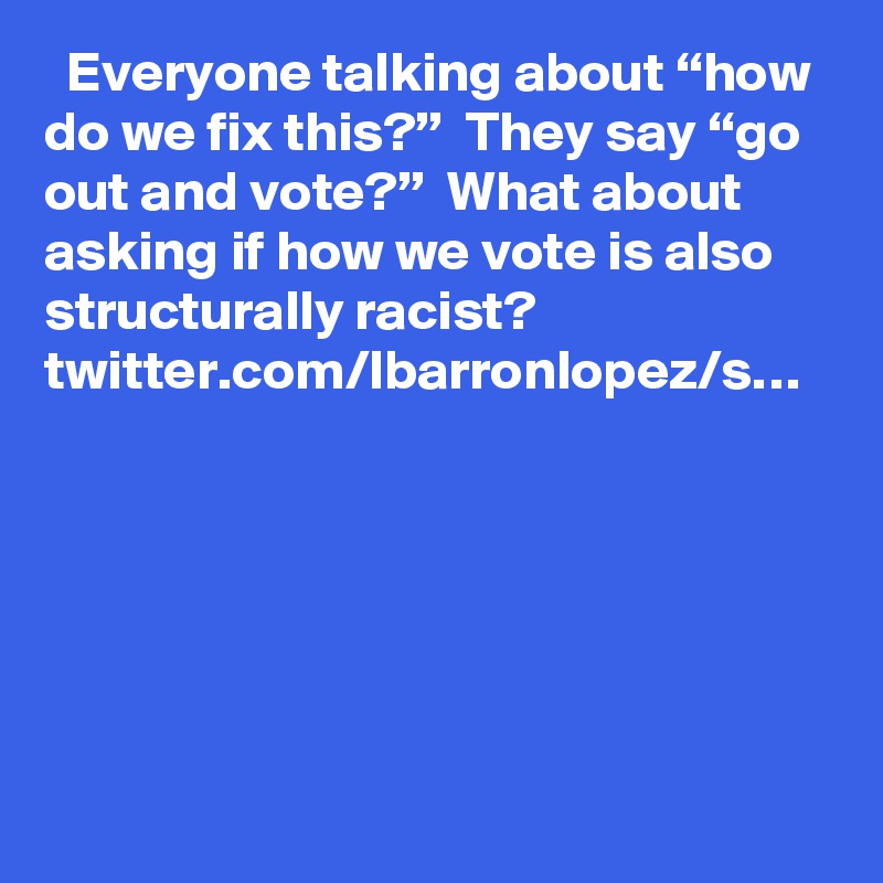   Everyone talking about “how do we fix this?”  They say “go out and vote?”  What about asking if how we vote is also structurally racist? twitter.com/lbarronlopez/s…
