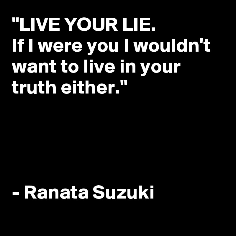 "LIVE YOUR LIE.
If I were you I wouldn't want to live in your truth either."




- Ranata Suzuki
