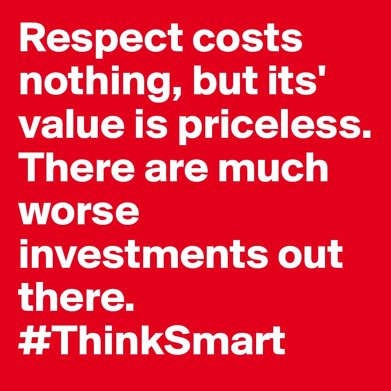 Respect costs nothing, but its' value is priceless. There are much worse investments out there. #ThinkSmart