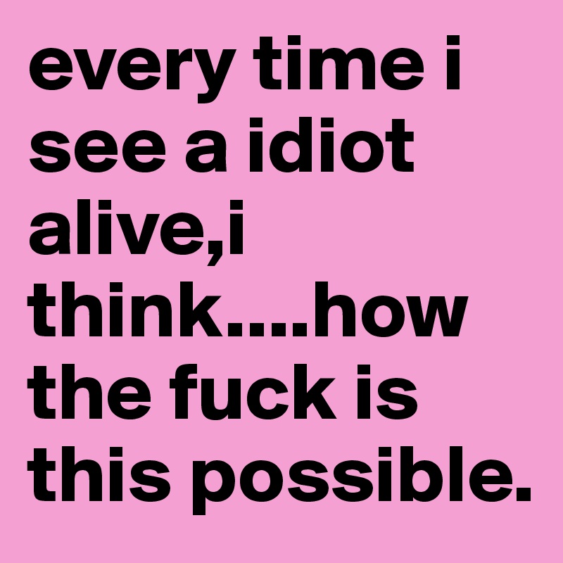every time i see a idiot alive,i think....how the fuck is this possible. 