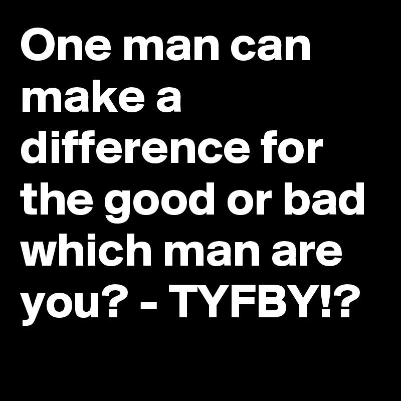 One man can make a difference for the good or bad which man are you? - TYFBY!?