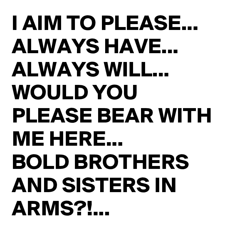 I AIM TO PLEASE...
ALWAYS HAVE...
ALWAYS WILL...
WOULD YOU PLEASE BEAR WITH ME HERE...
BOLD BROTHERS AND SISTERS IN ARMS?!...
