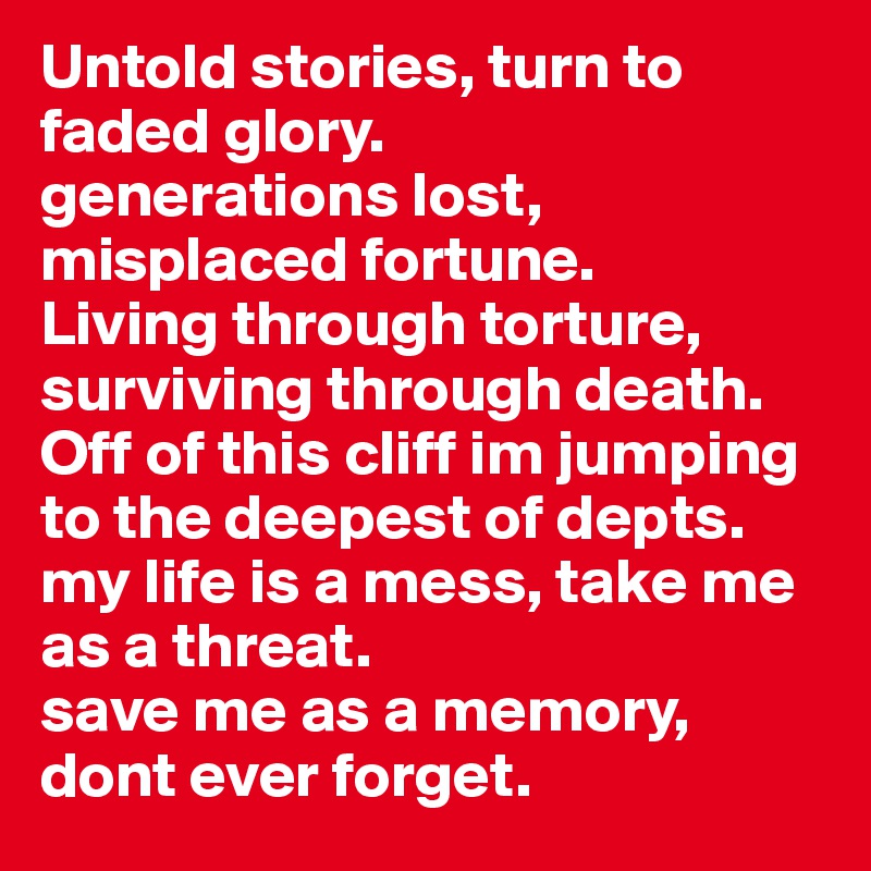 Untold stories, turn to faded glory.
generations lost, misplaced fortune.
Living through torture, surviving through death.
Off of this cliff im jumping to the deepest of depts.
my life is a mess, take me as a threat.
save me as a memory, dont ever forget.