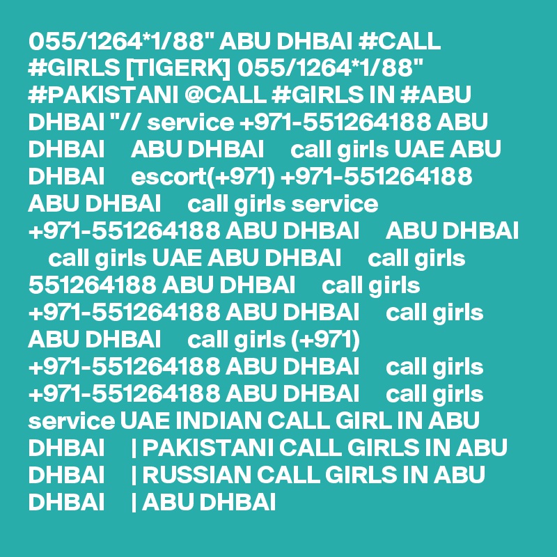055/1264*1/88" ABU DHBAI #CALL #GIRLS [TIGERK] 055/1264*1/88" #PAKISTANI @CALL #GIRLS IN #ABU DHBAI "// service +971-551264188 ABU DHBAI     ABU DHBAI     call girls UAE ABU DHBAI     escort(+971) +971-551264188 ABU DHBAI     call girls service +971-551264188 ABU DHBAI     ABU DHBAI     call girls UAE ABU DHBAI     call girls 551264188 ABU DHBAI     call girls +971-551264188 ABU DHBAI     call girls ABU DHBAI     call girls (+971) +971-551264188 ABU DHBAI     call girls +971-551264188 ABU DHBAI     call girls service UAE INDIAN CALL GIRL IN ABU DHBAI     | PAKISTANI CALL GIRLS IN ABU DHBAI     | RUSSIAN CALL GIRLS IN ABU DHBAI     | ABU DHBAI  