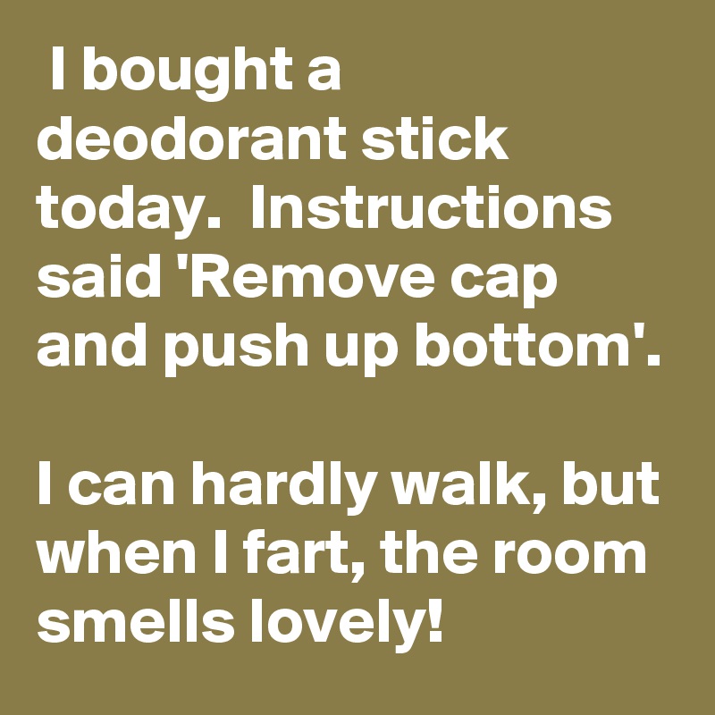  I bought a deodorant stick today.  Instructions said 'Remove cap and push up bottom'.

I can hardly walk, but when I fart, the room smells lovely!