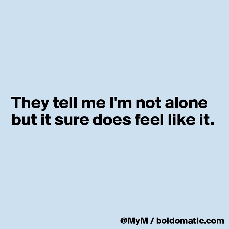 




They tell me I'm not alone but it sure does feel like it.




