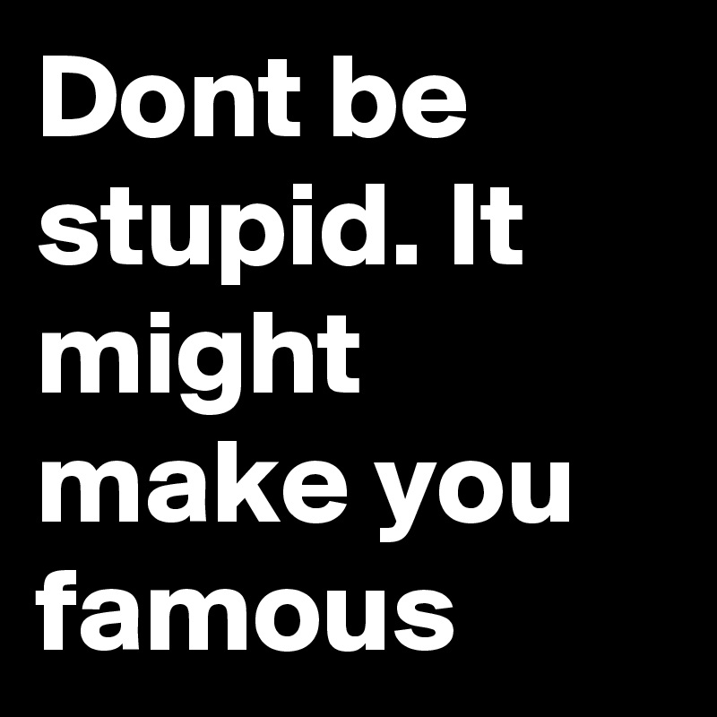 Dont be stupid. It might make you famous