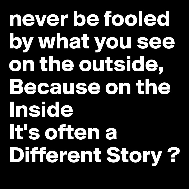 never be fooled by what you see on the outside,
Because on the Inside
It's often a Different Story ?