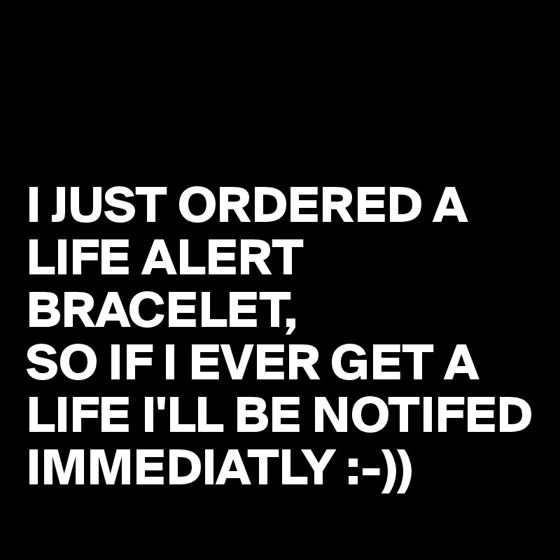 


I JUST ORDERED A LIFE ALERT BRACELET,
SO IF I EVER GET A LIFE I'LL BE NOTIFED IMMEDIATLY :-))
