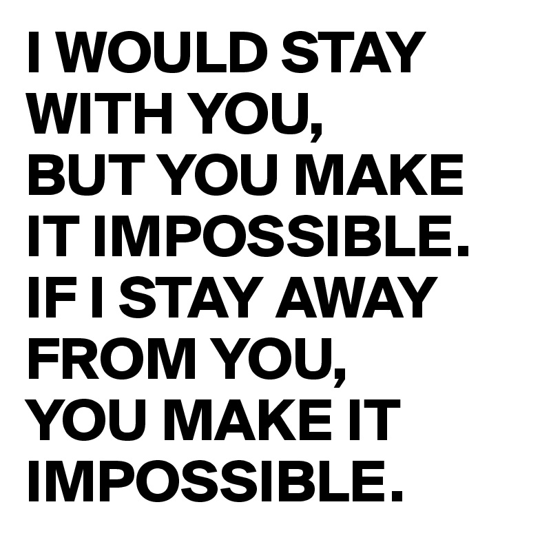 I WOULD STAY WITH YOU, 
BUT YOU MAKE IT IMPOSSIBLE.   
IF I STAY AWAY FROM YOU, 
YOU MAKE IT IMPOSSIBLE.