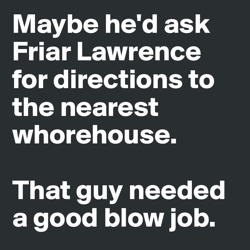 Maybe he'd ask Friar Lawrence for directions to the nearest whorehouse. 

That guy needed a good blow job.