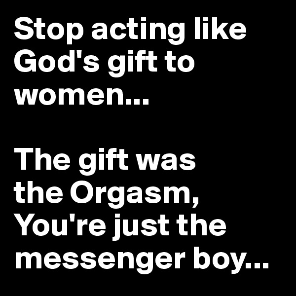 Stop acting like God's gift to women... 

The gift was 
the Orgasm, You're just the messenger boy...