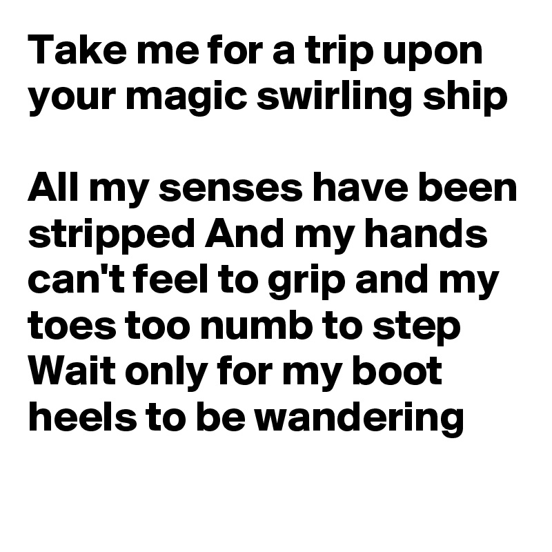 Take me for a trip upon your magic swirling ship

All my senses have been stripped And my hands can't feel to grip and my toes too numb to step Wait only for my boot heels to be wandering