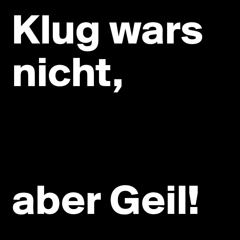 Klug wars nicht,


aber Geil!